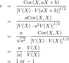  \begin{eqnarray*} r &=& \frac{ {\rm Cov}(X, aX+b) } { \left[ V(X) \cdot V(aX+b) \right]^{1/2} } \\ &=& \frac{ a {\rm Cov}(X, X) } { \left[ V(X) \cdot a^2 V(X) \right]^{1/2} } \\ &=& \frac{a}{\sqrt{a^2}} \cdot \frac{ {\rm Cov}(X, X) } { \left[ V(X) \cdot V(X) \right]^{1/2} } \\ &=& \frac{a}{|a|} \cdot \frac{ V(X) } { V(X) } \\ &=& 1 \; {\rm or} \; -1 \end{eqnarray*} 