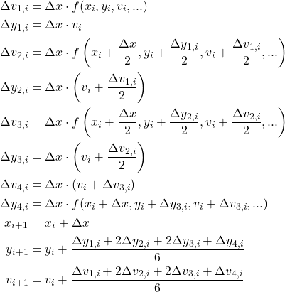  \begin{align*} \Delta v_{1, i} &= \Delta x \cdot f(x_i, y_i, v_i, ...) \\ \Delta y_{1, i} &= \Delta x \cdot v_i \\ \Delta v_{2, i} &= \Delta x \cdot f \left ( x_i + \dfrac{\Delta x}{2}, y_i + \dfrac{\Delta y_{1, i}}{2}, v_i + \dfrac{\Delta v_{1, i}}{2}, ... \right ) \\ \Delta y_{2, i} &= \Delta x \cdot \left (v_i + \dfrac{\Delta v_{1, i}}{2} \right ) \\ \Delta v_{3, i} &= \Delta x \cdot f \left ( x_i + \dfrac{\Delta x}{2}, y_i + \dfrac{\Delta y_{2, i}}{2}, v_i + \dfrac{\Delta v_{2, i}}{2}, ... \right ) \\ \Delta y_{3, i} &= \Delta x \cdot \left (v_i + \dfrac{\Delta v_{2, i}}{2} \right ) \\ \Delta v_{4, i} &= \Delta x \cdot (v_i + \Delta v_{3, i}) \\ \Delta y_{4, i} &= \Delta x \cdot f(x_i + \Delta x, y_i + \Delta y_{3, i}, v_i + \Delta v_{3, i}, ...) \\ x_{i+1} &= x_i + \Delta x \\ y_{i+1} &= y_i + \frac{\Delta y_{1, i} + 2 \Delta y_{2, i} + 2 \Delta y_{3, i} + \Delta y_{4, i}}{6} \\ v_{i+1} &= v_i + \frac{\Delta v_{1, i} + 2 \Delta v_{2, i} + 2 \Delta v_{3, i} + \Delta v_{4, i}}{6} \end{align*} 