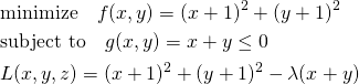  \begin{align*} &\mathrm{minimize} \quad f(x, y) = (x + 1)^2 + (y + 1)^2 \\ &\mathrm{subject~to} \quad g(x, y) = x + y \le 0 \\ &L(x, y, z) = (x + 1)^2 + (y + 1)^2 - \lambda(x + y) \end{align*} 
