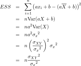  \begin{eqnarray*} ESS &=& \sum_{i=1}^n \left( a x_i +b - (a \overline{X} + b) \right)^2 \\ &=& n {\rm Var}(a X + b) \\ &=& na^2{\rm Var}(X) \\ &=& n a^2 {\sigma_x}^2 \\ &=& n \left( \frac{\sigma_{XY}}{{\sigma_x}^2} \right)^2 {\sigma_x}^2 \\ &=& n \frac{{\sigma_{XY}}^2}{{\sigma_x}^2} \end{eqnarray*} 