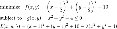  \begin{align*} & \mathrm{minimize} \quad f(x, y) = \left(x - \frac{1}{2} \right)^2 + \left(y - \frac{1}{2} \right)^2 +10 \\ & \mathrm{subject~to} \quad g(x, y) =x^2 + y^2 - 4\le 0 \\ &L(x, y, \lambda) = (x - 1)^2 + (y - 1)^2 + 10 - \lambda (x^2 + y^2 - 4) \end{align*} 