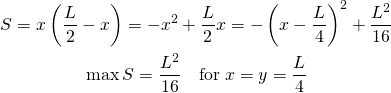  \begin{gather*} S = x \left( \frac{L}{2} - x \right) = -x^2 + \frac{L}{2} x = - \left( x - \frac{L}{4} \right)^2 + \frac{L^2}{16} \\ \max S = \frac{L^2}{16} \quad \mathrm{for} \: x = y = \frac{L}{4} \end{gather*} 