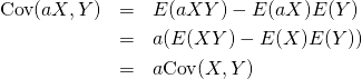  \begin{eqnarray*} {\rm Cov}(aX, Y) &=& E(aXY) - E(aX) E(Y) \\ &=& a(E(XY) - E(X) E(Y)) \\ &=& a{\rm Cov}(X, Y) \end{eqnarray*} 