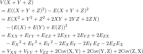  \begin{align*} &V(X+Y+Z) \\ &= E((X+Y+Z)^2) - E(X+Y+Z)^2 \\ &= E(X^2 + Y^2 + Z^2 + 2XY + 2YZ + 2ZX)\\ &\quad - ( E(X) + E(Y) + E(Z) )^2 \\ &= E_{XX} + E_{YY} + E_{ZZ} + 2E_{XY} + 2E_{YZ} + 2E_{ZX} \\ &\quad - {E_X}^2 + {E_Y}^2 + {E_Y}^2 - 2E_X E_Y - 2E_Y E_Z - 2E_Z E_X \\ &= V_{XX} + V_{YY} + V_{ZZ} + 2\rm{Cov}(X, Y) + 2\rm{Cov}(Y, Z) + 2\rm{Cov}(Z, X) \end{align*} 