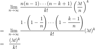  \begin{eqnarray*} &&\lim_{n \to \infty} \frac{n(n - 1) \cdots (n - k + 1)}{k!} \left( \frac{\lambda t}{n} \right)^k \\ &=& \lim_{n \to \infty} \frac{1 \cdot \left(1 - \cfrac{1}{n} \right) \cdots \left(1 - \cfrac{k - 1}{n} \right)}{k!} (\lambda t)^k \\ &=& \frac{(\lambda t)^k}{k!} \end{eqnarray*} 