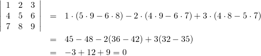  \begin{eqnarray*} \left| \begin{array}{ccc} 1 & 2 &3 \\ 4 & 5 & 6 \\ 7 & 8 & 9 \end{array} \right| &=& 1 \cdot (5 \cdot  9 - 6 \cdot 8) - 2 \cdot (4 \cdot 9 - 6 \cdot 7) + 3 \cdot(4 \cdot 8 - 5 \cdot 7) \\ &=& 45 - 48 -2(36 - 42) + 3(32 - 35) \\ &=& -3 +12 + 9 = 0 \end{eqnaray*} 