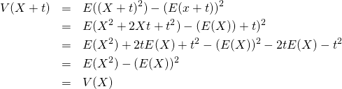  \begin{eqnarray*} V(X + t) &=& E((X + t)^2) - (E(x + t))^2 \\ &=& E(X^2 + 2Xt + t^2) - (E(X)) + t)^2 \\ &=& E(X^2) + 2t E(X) + t^2 - (E(X))^2 - 2t E(X) - t^2 \\ &=& E(X^2) - (E(X))^2 \\ &=& V(X) \end{eqnarray*} 