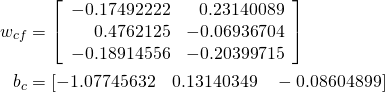  \begin{align*} w_{cf} &= \left[ \begin{array}{rrr} -0.17492222 & 0.23140089 \\ 0.4762125 & -0.06936704 \\ -0.18914556 & -0.20399715 \end{array} \right] \\ b_c &= [-1.07745632 \quad 0.13140349 \quad -0.08604899] \end{align*} 