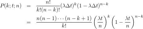  \begin{eqnarray*} P(k;t;n) &=& \frac{n!}{k! (n-k)!} (\lambda \Delta t)^k (1 - \lambda \Delta t)^{n - k} \\ &=& \frac{n(n - 1) \cdots (n - k + 1)}{k!} \left( \frac{\lambda t}{n} \right)^k \left(1 - \frac{\lambda t}{n} \right)^{n - k} \end{eqnarray*} 
