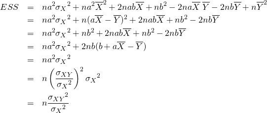  \begin{eqnarray*} ESS &=& n a^2 {\sigma_X}^2 + n a^2 \overline{X}^2 + 2nab \overline{X} + nb^2 -2na\overline{X}\;\overline{Y} - 2nb\overline{Y} + n\overline{Y}^2 \\ &=& n a^2 {\sigma_X}^2 + n(a \overline{X} - \overline{Y})^2 + 2nab\overline{X} + nb^2 - 2nb\overline{Y} \\ &=& n a^2 {\sigma_X}^2 + nb^2 + 2nab\overline{X} + nb^2 - 2nb\overline{Y} \\ &=& n a^2 {\sigma_X}^2 + 2nb(b + a\overline{X} - \overline{Y}) \\ &=& n a^2 {\sigma_X}^2 \\ &=& n \left( \frac{\sigma_{XY}}{{\sigma_X}^2} \right)^2 {\sigma_X}^2 \\ &=& n \frac{{\sigma_{XY}}^2}{{\sigma_X}^2} \end{eqnarray*} 
