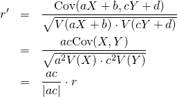  \begin{eqnarray*} r' &=& \frac{{\rm Cov}(aX+b, cY+d)}{\sqrt{V(aX+b) \cdot V(cY+d)}} \\ &=& \frac{ac{\rm Cov}(X, Y)}{\sqrt{a^2 V(X) \cdot c^2 V(Y)}} \\ &=& \frac{ac}{|ac|} \cdot r \end{eqnarray*} 