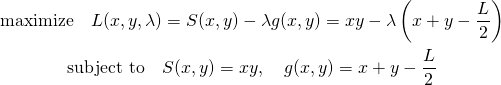  \begin{gather*} \mathrm{maximize} \quad L(x, y, \lambda) = S(x, y) - \lambda g(x, y) = xy - \lambda \left( x + y - \frac{L}{2} \right) \\ \mathrm{subject~to} \quad S(x, y) = xy, \quad g(x, y) = x + y - \frac{L}{2} \end{gather*} 