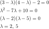  \begin{align*} & (3 - \lambda) (4 - \lambda) - 2 = 0 \\ & \lambda ^2 - 7 \lambda + 10 = 0 \\ & (\lambda - 2)(\lambda - 5) = 0 \\ & \lambda = 2, \; 5 \end{align*} 